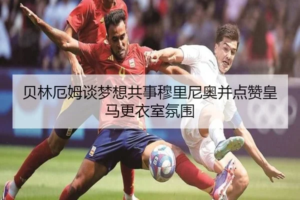 贝林厄姆谈梦想共事穆里尼奥并点赞皇马更衣室氛围