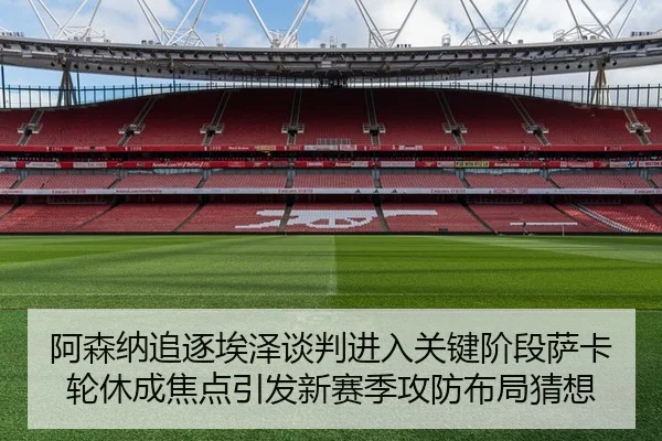 阿森纳追逐埃泽谈判进入关键阶段萨卡轮休成焦点引发新赛季攻防布局猜想
